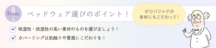 寝具・寝装品選びのポイント！ ・掛け布団はできるだけ軽くて保温性の高いものを選びましょう！ ・ベッドパッドは汗を吸収し、温度調整するために重要！ ・カバーリングは肌触りや質感にこだわりを！ ぜひパジャマの素材にもこだわって！